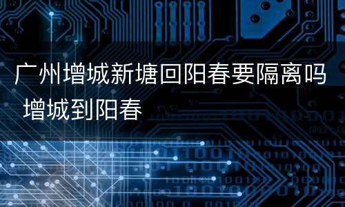 广州增城新塘回阳春要隔离吗 增城到阳春