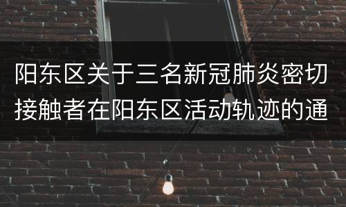 阳东区关于三名新冠肺炎密切接触者在阳东区活动轨迹的通告