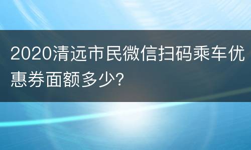 2020清远市民微信扫码乘车优惠券面额多少？