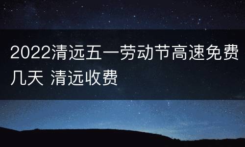 2022清远五一劳动节高速免费几天 清远收费
