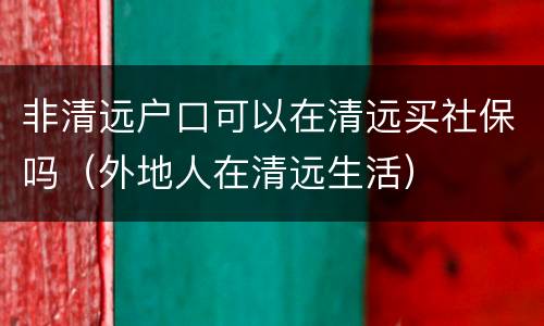 非清远户口可以在清远买社保吗（外地人在清远生活）