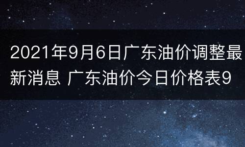 2021年9月6日广东油价调整最新消息 广东油价今日价格表98