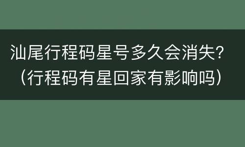 汕尾行程码星号多久会消失？（行程码有星回家有影响吗）