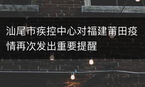 汕尾市疾控中心对福建莆田疫情再次发出重要提醒
