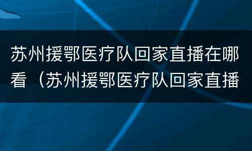 苏州援鄂医疗队回家直播在哪看（苏州援鄂医疗队回家直播在哪看回放）