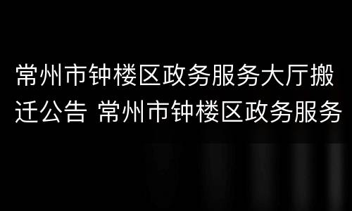 常州市钟楼区政务服务大厅搬迁公告 常州市钟楼区政务服务大厅搬迁公告最新