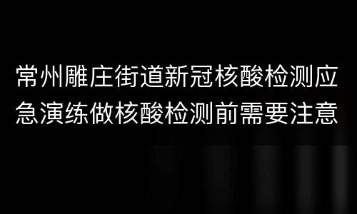 常州雕庄街道新冠核酸检测应急演练做核酸检测前需要注意什么？