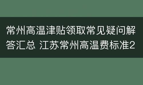 常州高温津贴领取常见疑问解答汇总 江苏常州高温费标准2021