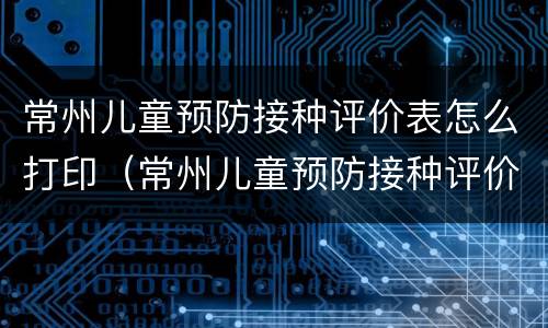 常州儿童预防接种评价表怎么打印（常州儿童预防接种评价表怎么打印出来）