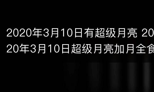 2020年3月10日有超级月亮 2020年3月10日超级月亮加月全食