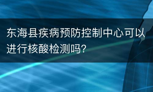 东海县疾病预防控制中心可以进行核酸检测吗？