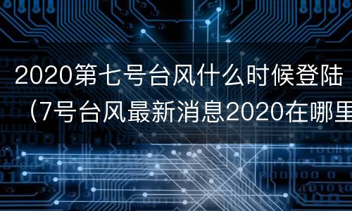 2020第七号台风什么时候登陆（7号台风最新消息2020在哪里登陆）