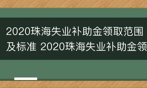 2020珠海失业补助金领取范围及标准 2020珠海失业补助金领取范围及标准是多少