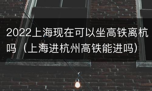 2022上海现在可以坐高铁离杭吗（上海进杭州高铁能进吗）