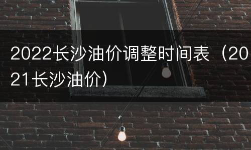 2022长沙油价调整时间表（2021长沙油价）