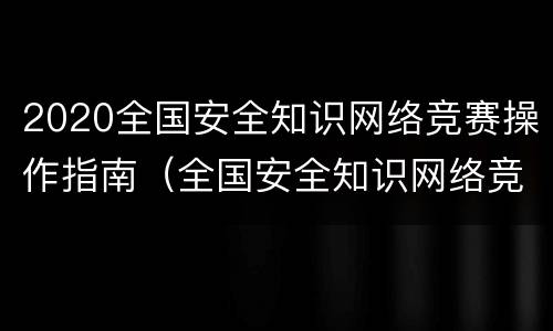 2020全国安全知识网络竞赛操作指南（全国安全知识网络竞赛活动）