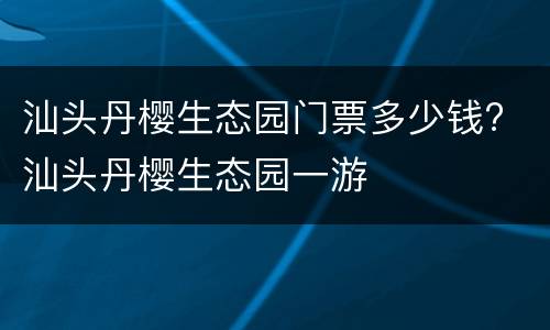 汕头丹樱生态园门票多少钱? 汕头丹樱生态园一游