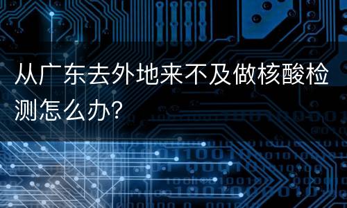 从广东去外地来不及做核酸检测怎么办？
