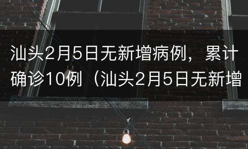 汕头2月5日无新增病例，累计确诊10例（汕头2月5日无新增病例,累计确诊10例人员）
