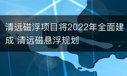 清远磁浮项目将2022年全面建成 清远磁悬浮规划