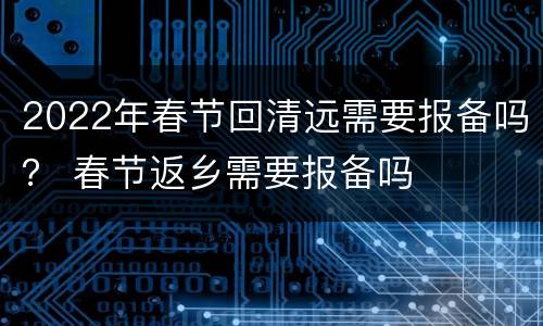 2022年春节回清远需要报备吗？ 春节返乡需要报备吗