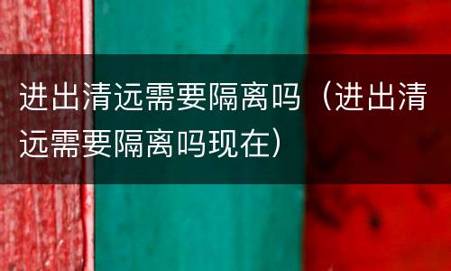 进出清远需要隔离吗（进出清远需要隔离吗现在）