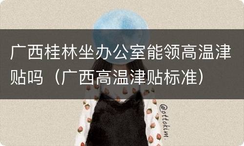 广西桂林坐办公室能领高温津贴吗（广西高温津贴标准）