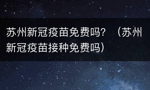 苏州新冠疫苗免费吗？（苏州新冠疫苗接种免费吗）