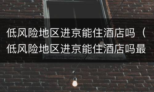 低风险地区进京能住酒店吗（低风险地区进京能住酒店吗最新）
