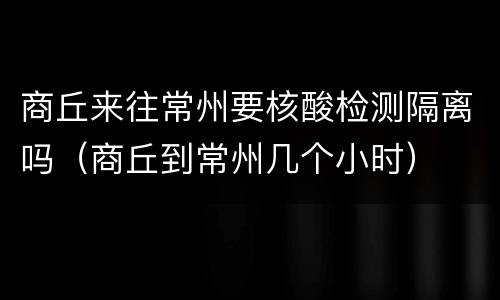 商丘来往常州要核酸检测隔离吗（商丘到常州几个小时）