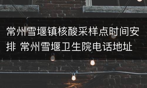 常州雪堰镇核酸采样点时间安排 常州雪堰卫生院电话地址