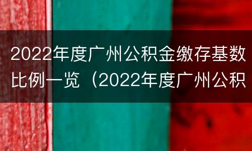2022年度广州公积金缴存基数比例一览（2022年度广州公积金缴存基数比例一览表图片）
