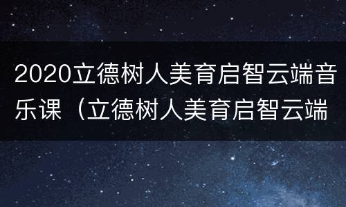 2020立德树人美育启智云端音乐课（立德树人美育启智云端音乐会）