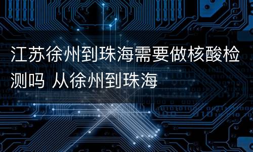 江苏徐州到珠海需要做核酸检测吗 从徐州到珠海