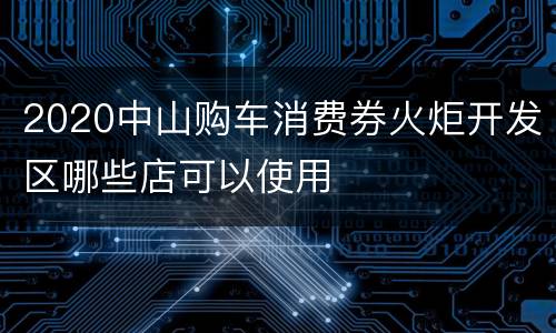 2020中山购车消费券火炬开发区哪些店可以使用