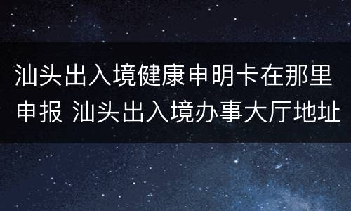 汕头出入境健康申明卡在那里申报 汕头出入境办事大厅地址