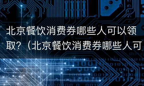 北京餐饮消费券哪些人可以领取?（北京餐饮消费券哪些人可以领取的）