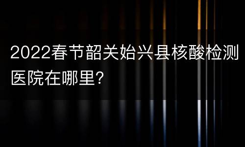 2022春节韶关始兴县核酸检测医院在哪里？