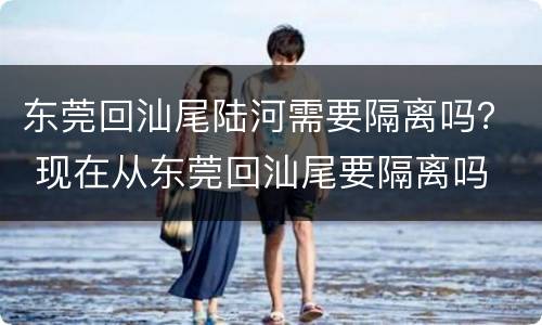 东莞回汕尾陆河需要隔离吗？ 现在从东莞回汕尾要隔离吗