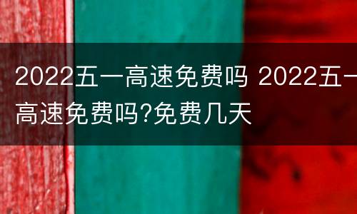 2022五一高速免费吗 2022五一高速免费吗?免费几天