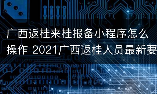 广西返桂来桂报备小程序怎么操作 2021广西返桂人员最新要求
