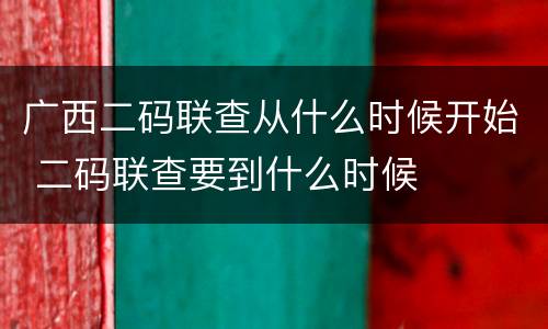 广西二码联查从什么时候开始 二码联查要到什么时候