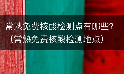 常熟免费核酸检测点有哪些？（常熟免费核酸检测地点）