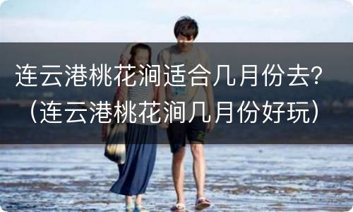 连云港桃花涧适合几月份去？（连云港桃花涧几月份好玩）