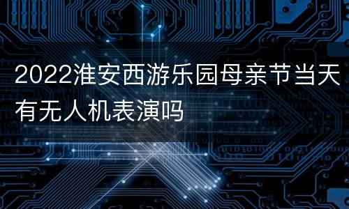 2022淮安西游乐园母亲节当天有无人机表演吗