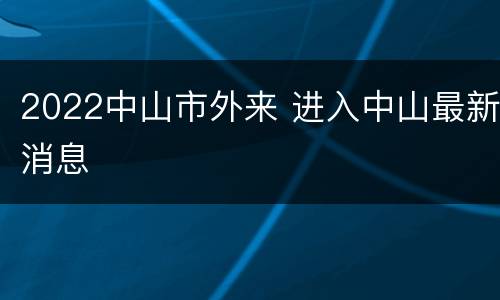 2022中山市外来 进入中山最新消息