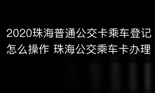 2020珠海普通公交卡乘车登记怎么操作 珠海公交乘车卡办理