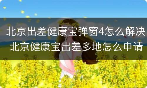 北京出差健康宝弹窗4怎么解决 北京健康宝出差多地怎么申请绿码
