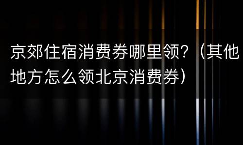 京郊住宿消费券哪里领?（其他地方怎么领北京消费券）