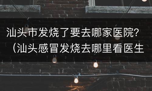 汕头市发烧了要去哪家医院？（汕头感冒发烧去哪里看医生）